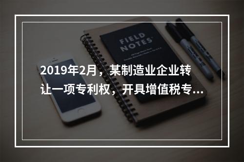 2019年2月，某制造业企业转让一项专利权，开具增值税专用发