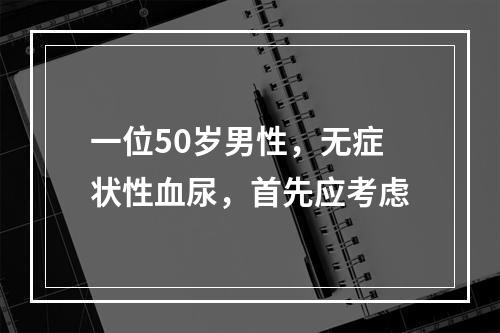 一位50岁男性，无症状性血尿，首先应考虑