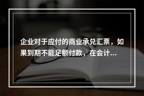 企业对于应付的商业承兑汇票，如果到期不能足额付款，在会计处理