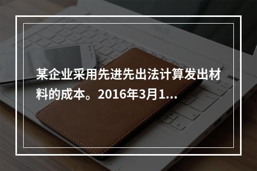 某企业采用先进先出法计算发出材料的成本。2016年3月1日结