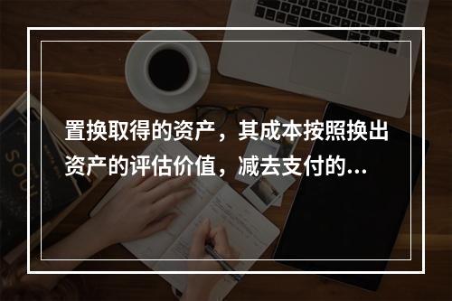 置换取得的资产，其成本按照换出资产的评估价值，减去支付的补价