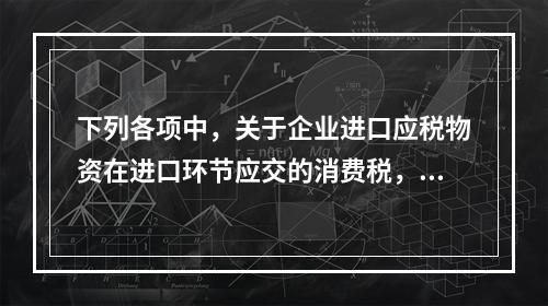 下列各项中，关于企业进口应税物资在进口环节应交的消费税，可能