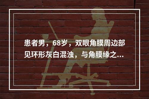 患者男，68岁，双眼角膜周边部见环形灰白混浊，与角膜缘之间有