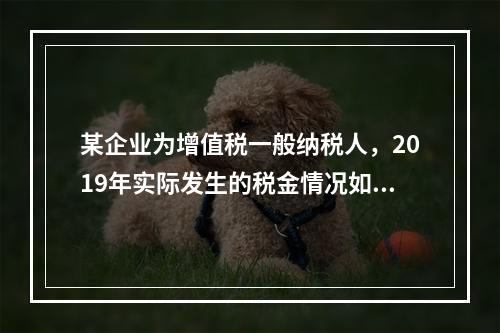 某企业为增值税一般纳税人，2019年实际发生的税金情况如下：