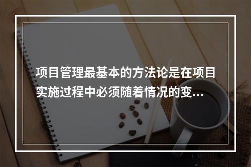 项目管理最基本的方法论是在项目实施过程中必须随着情况的变化进