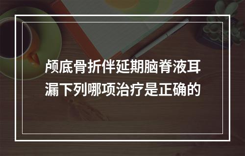 颅底骨折伴延期脑脊液耳漏下列哪项治疗是正确的