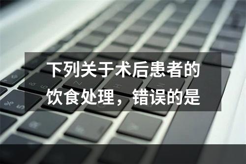 下列关于术后患者的饮食处理，错误的是