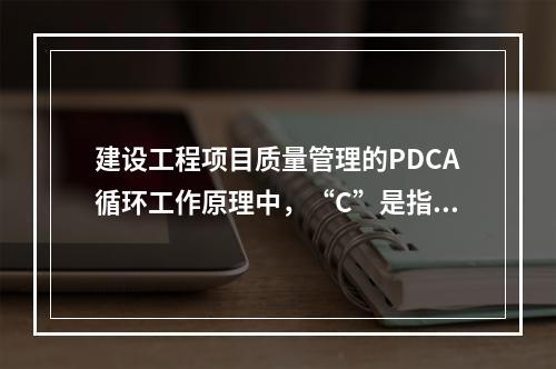 建设工程项目质量管理的PDCA循环工作原理中，“C”是指（　