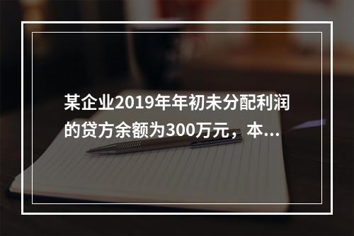 某企业2019年年初未分配利润的贷方余额为300万元，本年度