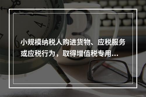 小规模纳税人购进货物、应税服务或应税行为，取得增值税专用发票