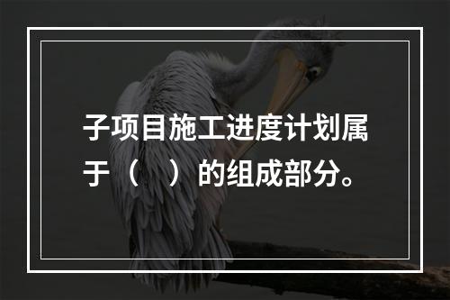 子项目施工进度计划属于（　）的组成部分。