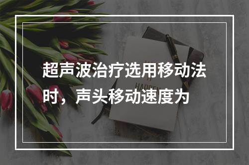 超声波治疗选用移动法时，声头移动速度为