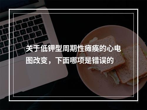 关于低钾型周期性瘫痪的心电图改变，下面哪项是错误的