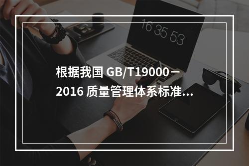 根据我国 GB/T19000－2016 质量管理体系标准，质