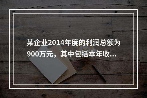 某企业2014年度的利润总额为900万元，其中包括本年收到的