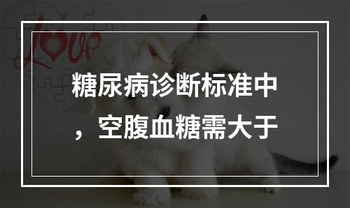 糖尿病诊断标准中，空腹血糖需大于