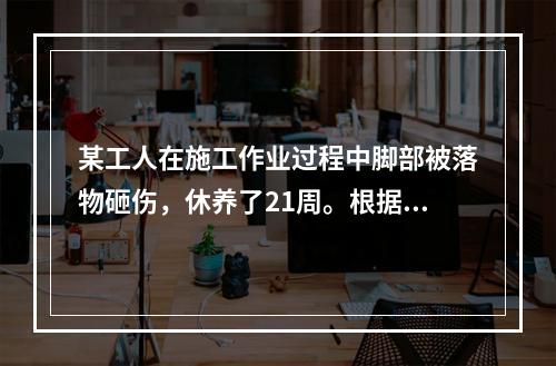 某工人在施工作业过程中脚部被落物砸伤，休养了21周。根据《企