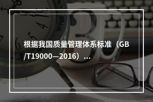 根据我国质量管理体系标准（GB/T19000—2016），工