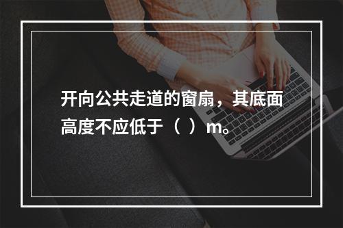 开向公共走道的窗扇，其底面高度不应低于（  ）m。