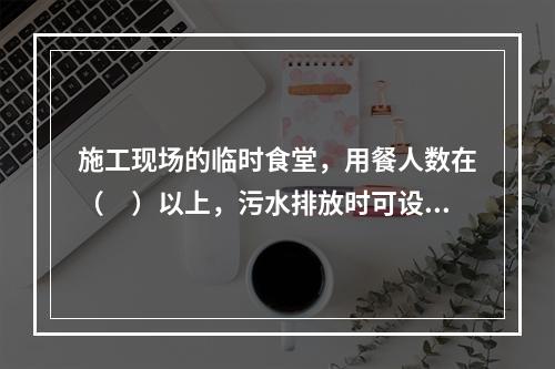 施工现场的临时食堂，用餐人数在（　）以上，污水排放时可设置简