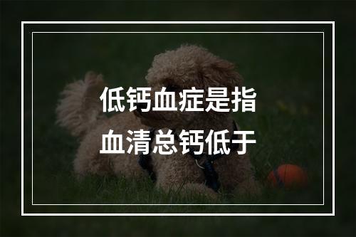 低钙血症是指血清总钙低于