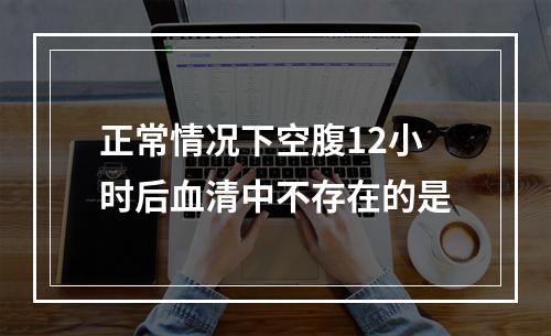 正常情况下空腹12小时后血清中不存在的是