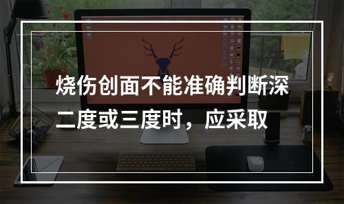 烧伤创面不能准确判断深二度或三度时，应采取