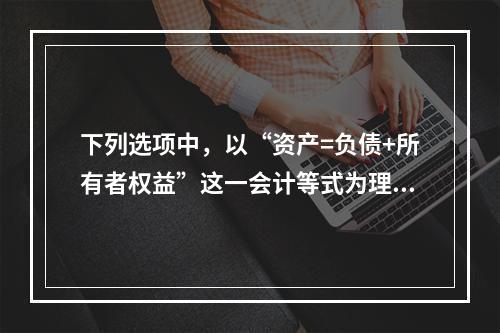 下列选项中，以“资产=负债+所有者权益”这一会计等式为理论依