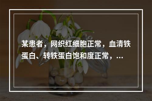 某患者，网织红细胞正常，血清铁蛋白、转铁蛋白饱和度正常，总铁