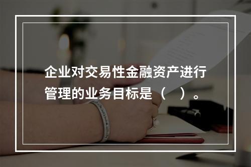 企业对交易性金融资产进行管理的业务目标是（　）。