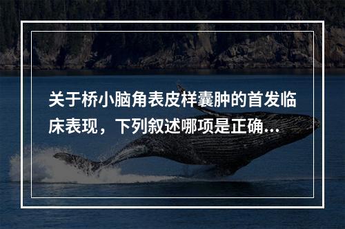 关于桥小脑角表皮样囊肿的首发临床表现，下列叙述哪项是正确的