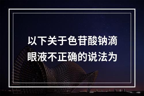 以下关于色苷酸钠滴眼液不正确的说法为