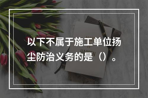 以下不属于施工单位扬尘防治义务的是（）。