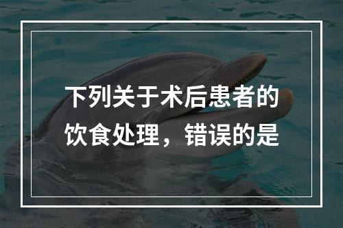 下列关于术后患者的饮食处理，错误的是