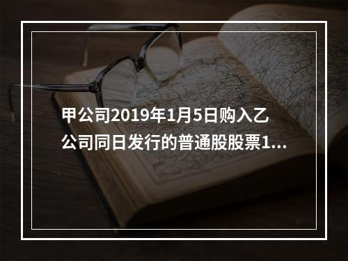 甲公司2019年1月5日购入乙公司同日发行的普通股股票100