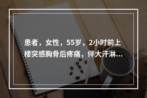 患者，女性，55岁，2小时前上楼突感胸骨后疼痛，伴大汗淋漓，