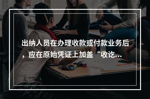 出纳人员在办理收款或付款业务后，应在原始凭证上加盖“收讫”或