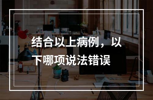 结合以上病例，以下哪项说法错误