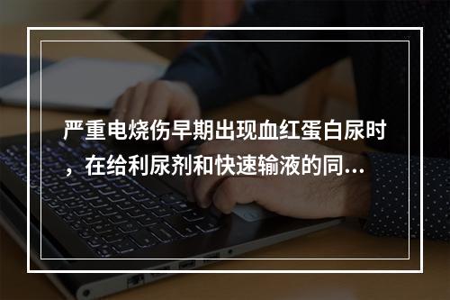 严重电烧伤早期出现血红蛋白尿时，在给利尿剂和快速输液的同时应