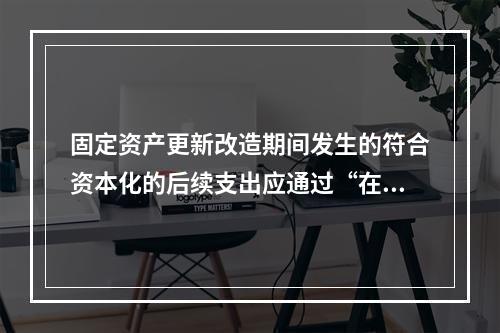 固定资产更新改造期间发生的符合资本化的后续支出应通过“在建工