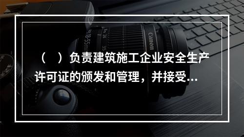 （　）负责建筑施工企业安全生产许可证的颁发和管理，并接受国务