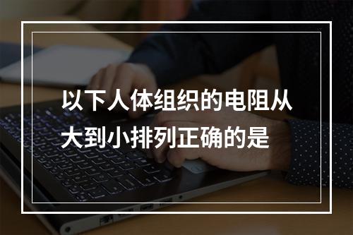 以下人体组织的电阻从大到小排列正确的是