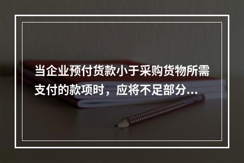 当企业预付货款小于采购货物所需支付的款项时，应将不足部分补付