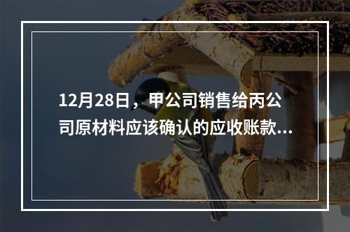 12月28日，甲公司销售给丙公司原材料应该确认的应收账款为（