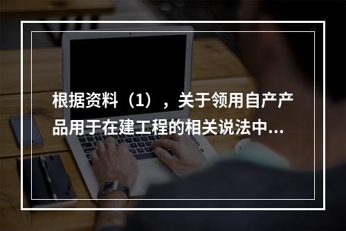 根据资料（1），关于领用自产产品用于在建工程的相关说法中，正