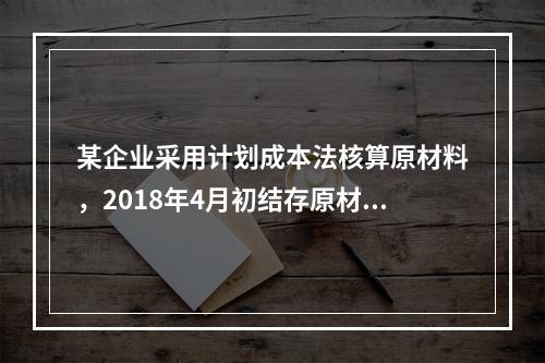 某企业采用计划成本法核算原材料，2018年4月初结存原材料计