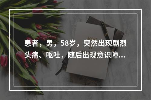 患者，男，58岁，突然出现剧烈头痛、呕吐，随后出现意识障碍，