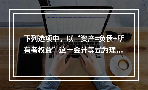 下列选项中，以“资产=负债+所有者权益”这一会计等式为理论依