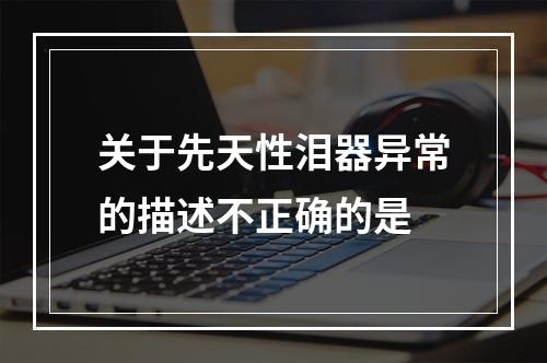 关于先天性泪器异常的描述不正确的是