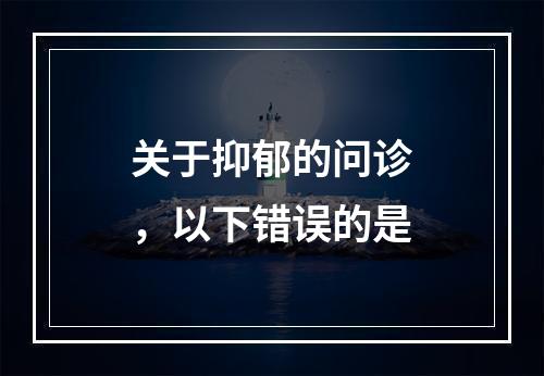 关于抑郁的问诊，以下错误的是